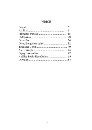 ÍNDICE
O rapto....................................................…. 5
As ilhas...................................................…. 9
Primeiras transas.....................................…. 15
O depósito...............................................…. 20
O vadião..................................................….24
O vadião quebra valor................................. 32
Todos na Corte.......................................…. 40
A civilização...........................................…. 44
O jogo do vadião.....................................….47
Análise Sócio-Econômica.......................…. 50
O Autor.........................................................57
4
 