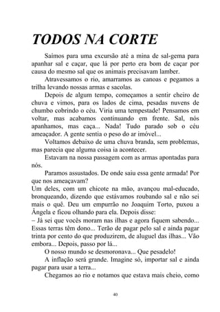 TODOS NA CORTE
Saímos para uma excursão até a mina de sal-gema para
apanhar sal e caçar, que lá por perto era bom de caçar por
causa do mesmo sal que os animais precisavam lamber.
Atravessamos o rio, amarramos as canoas e pegamos a
trilha levando nossas armas e sacolas.
Depois de algum tempo, começamos a sentir cheiro de
chuva e vimos, para os lados de cima, pesadas nuvens de
chumbo cobrindo o céu. Viria uma tempestade! Pensamos em
voltar, mas acabamos continuando em frente. Sal, nós
apanhamos, mas caça... Nada! Tudo parado sob o céu
ameaçador. A gente sentia o peso do ar imóvel...
Voltamos debaixo de uma chuva branda, sem problemas,
mas parecia que alguma coisa ia acontecer.
Estavam na nossa passagem com as armas apontadas para
nós.
Paramos assustados. De onde saiu essa gente armada! Por
que nos ameaçavam?
Um deles, com um chicote na mão, avançou mal-educado,
bronqueando, dizendo que estávamos roubando sal e não sei
mais o quê. Deu um empurrão no Joaquim Torto, puxou a
Ângela e ficou olhando para ela. Depois disse:
 Já sei que vocês moram nas ilhas e agora fiquem sabendo...
Essas terras têm dono... Terão de pagar pelo sal e ainda pagar
trinta por cento do que produzirem, de aluguel das ilhas... Vão
embora... Depois, passo por lá...
O nosso mundo se desmoronava... Que pesadelo!
A inflação será grande. Imagine só, importar sal e ainda
pagar para usar a terra...
Chegamos ao rio e notamos que estava mais cheio, como
40
 
