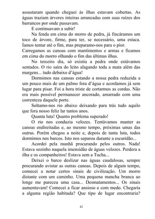 assustaram quando cheguei às ilhas estavam cobertas. As
águas traziam árvores inteiras arrancadas com suas raízes dos
barrancos por onde passavam.
E continuavam a subir!
Na fenda em cima do morro de pedra, já fincáramos um
toco de árvore, firme, para ter, se necessário, uma estaca.
Íamos tentar até o fim, mas preparamo-nos para o pior.
Carregamos as canoas com mantimentos e armas e ficamos
em cima do morro olhando o fim das últimas ilhas.
No terceiro dia, só existia a pedra onde estávamos
sentados. O rio saíra do leito alagando toda a mata além das
margens... tudo debaixo d’água!
Dormimos nas canoas estando a nossa pedra reduzida a
um pouco mais de um palmo fora d’água e acordamos já sem
lugar para pisar. Foi a hora triste de cortarmos as cordas. Não
era mais possível permanecer ancorado, amarrado com uma
correnteza daquele porte.
Soltamo-nos rio abaixo deixando para trás tudo aquilo
que fora nosso feliz lar tantos anos.
Quanta luta! Quanto problema superado!
O rio nos conduzia velozes. Tentávamos manter as
canoas endireitadas e, ao mesmo tempo, próximas umas das
outras. Porém chegou a noite e, depois de tanta luta, todos
dormimos nos barcos. Isto nos separou durante a escuridão...
Acordei pela manhã procurando pelos outros. Nada!
Estava sozinho naquela imensidão de águas velozes. Perdera a
ilha e os companheiros! Estava sem a Tucha...
Deixei o barco deslizar nas águas caudalosas, sempre
procurando avistar as outras canoas. Depois de algum tempo,
comecei a notar certos sinais de civilização. Um morro
distante com um caminho. Uma pequena mancha branca ao
longe me pareceu uma casa... Desmatamentos... Os sinais
aumentavam! Comecei a ficar ansioso e com medo. Chegaria
a alguma região habitada? Que tipo de lugar encontraria?
42
 