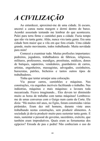 A CIVILIZAÇÃO
Ao entardecer, aproximei-me de uma cidade. Já escuro,
ancorei a canoa numa margem e dormi dentro do barco.
Acordei assustado tentando me lembrar do que acontecera.
Pulei para terra firme e caminhei para a cidade. Fazia tempo
que não via tanta gente. Aliás, nunca vira tanta gente. Era uma
cidade bem maior que a vila em que fora criado. Uma cidade
grande, muito movimento, todos trabalhando. Muita novidade
para mim!
Comecei a examinar tudo. Muitas profissões importantes:
pedreiros, jogadores, trabalhadores de fábricas, religiosos,
militares, professores, mendigos, prostitutas, médicos, donos
de butiques, sapateiros, vendedores, guardadores de carros,
artistas, engenheiros, massagistas, advogados, cozinheiros,
burocratas, patrões, bicheiros e tantos outros tipos de
trabalhadores.
Tinha que tentar arranjar uma colocação.
Via passar carros, caminhões e máquinas. Nas
construções, via engenhos incríveis facilitando o trabalho. Nas
indústrias, máquinas e mais máquinas: a lavoura toda
mecanizada. Ficava imaginando... Eles devem ter diminuído
muito as horas de trabalho com tantas máquinas! Lembrava-
me de umas conversas com o Guigo num canto da Corte. Ele
dizia: “Há muitos mil anos, no Egito, foram construídas várias
pirâmides. Eram dez mil homens, durante vinte anos
trabalhando nestas construções, sem produzir alimentos. A
sociedade já devia produzir muito para sustentar tanta gente. E
mais, sustentar o pessoal do governo, sacerdotes, exército, que
também eram improdutivos. Quais eram as ferramentas dos
egípcios? Enxada de pau e pedra! Não conheciam o uso do
44
 