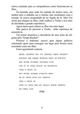 estava contando para os companheiros como funcionavam as
ilhas.
Na fazenda, para onde fui raptado há muitos anos, era
melhor pois o trabalho era o mesmo mas recebíamos casa e
comida. Já estava arrependido de ter fugido de lá. Não! Foi
assim que cheguei às ilhas, onde conheci a Tucha e tive anos
de felicidade e grande experiência...
Agora lutava para refazer as ilhas em outro lugar.
Não parava de procurar a Tucha... tinha esperança de
encontrá-la.
Um jornal anunciava a descoberta de uma mina de sal-
gema pelo “Grupo Ruckert”.
Procurei o sindicato; escrevi para alguns políticos
solicitando apoio para conseguir um lugar para formar outra
sociedade como nas ilhas.
Estou aguardando resposta.
RRZDX ABLPBPOX NRA TVF XMIBXXO LQROV DGPQJPFV
ZCPZJZOF MSB IEQQBN PRNQCOQ HMOV IM BTPCOFJP
BHA BVNQG BTLMOQU NOLZSQLO NVOU
CHB ZC HV HSFQJ ZVOURL ZJJ MOAHRFTM
VNQG B HQAOL GX
BHA BVNQG FILMOQU JVNQGJVO BBHA
BB HU JRFPM ZVNM ZLH NOBSFUFJ
XNRE C HRXPL HU
XPPEJ GV RXILO RBO QJV DNXJAA BFSEBV BSRBOIX
QB CMPQJ AVZU
FIM
46
 