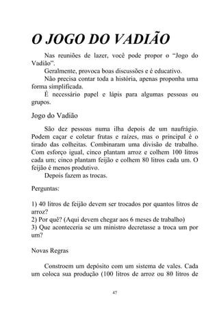 O JOGO DO VADIÃO
Nas reuniões de lazer, você pode propor o “Jogo do
Vadião”.
Geralmente, provoca boas discussões e é educativo.
Não precisa contar toda a história, apenas proponha uma
forma simplificada.
É necessário papel e lápis para algumas pessoas ou
grupos.
Jogo do Vadião
São dez pessoas numa ilha depois de um naufrágio.
Podem caçar e coletar frutas e raízes, mas o principal é o
tirado das colheitas. Combinaram uma divisão de trabalho.
Com esforço igual, cinco plantam arroz e colhem 100 litros
cada um; cinco plantam feijão e colhem 80 litros cada um. O
feijão é menos produtivo.
Depois fazem as trocas.
Perguntas:
1) 40 litros de feijão devem ser trocados por quantos litros de
arroz?
2) Por quê? (Aqui devem chegar aos 6 meses de trabalho)
3) Que aconteceria se um ministro decretasse a troca um por
um?
Novas Regras
Constroem um depósito com um sistema de vales. Cada
um coloca sua produção (100 litros de arroz ou 80 litros de
47
 