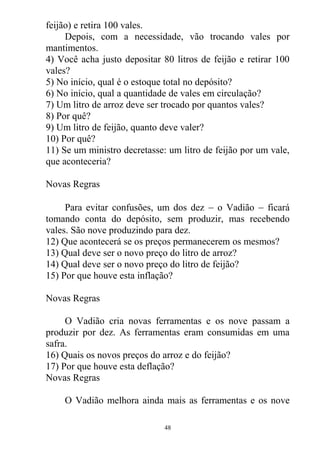 feijão) e retira 100 vales.
Depois, com a necessidade, vão trocando vales por
mantimentos.
4) Você acha justo depositar 80 litros de feijão e retirar 100
vales?
5) No início, qual é o estoque total no depósito?
6) No início, qual a quantidade de vales em circulação?
7) Um litro de arroz deve ser trocado por quantos vales?
8) Por quê?
9) Um litro de feijão, quanto deve valer?
10) Por quê?
11) Se um ministro decretasse: um litro de feijão por um vale,
que aconteceria?
Novas Regras
Para evitar confusões, um dos dez  o Vadião  ficará
tomando conta do depósito, sem produzir, mas recebendo
vales. São nove produzindo para dez.
12) Que acontecerá se os preços permanecerem os mesmos?
13) Qual deve ser o novo preço do litro de arroz?
14) Qual deve ser o novo preço do litro de feijão?
15) Por que houve esta inflação?
Novas Regras
O Vadião cria novas ferramentas e os nove passam a
produzir por dez. As ferramentas eram consumidas em uma
safra.
16) Quais os novos preços do arroz e do feijão?
17) Por que houve esta deflação?
Novas Regras
O Vadião melhora ainda mais as ferramentas e os nove
48
 