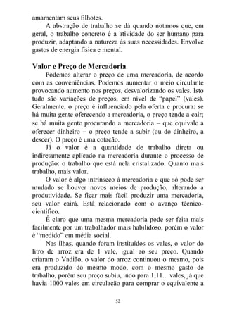 amamentam seus filhotes.
A abstração de trabalho se dá quando notamos que, em
geral, o trabalho concreto é a atividade do ser humano para
produzir, adaptando a natureza às suas necessidades. Envolve
gastos de energia física e mental.
Valor e Preço de Mercadoria
Podemos alterar o preço de uma mercadoria, de acordo
com as conveniências. Podemos aumentar o meio circulante
provocando aumento nos preços, desvalorizando os vales. Isto
tudo são variações de preços, em nível de “papel” (vales).
Geralmente, o preço é influenciado pela oferta e procura: se
há muita gente oferecendo a mercadoria, o preço tende a cair;
se há muita gente procurando a mercadoria  que equivale a
oferecer dinheiro  o preço tende a subir (ou do dinheiro, a
descer). O preço é uma cotação.
Já o valor é a quantidade de trabalho direta ou
indiretamente aplicado na mercadoria durante o processo de
produção: o trabalho que está nela cristalizado. Quanto mais
trabalho, mais valor.
O valor é algo intrínseco à mercadoria e que só pode ser
mudado se houver novos meios de produção, alterando a
produtividade. Se ficar mais fácil produzir uma mercadoria,
seu valor cairá. Está relacionado com o avanço técnico-
científico.
É claro que uma mesma mercadoria pode ser feita mais
facilmente por um trabalhador mais habilidoso, porém o valor
é “medido” em média social.
Nas ilhas, quando foram instituídos os vales, o valor do
litro de arroz era de 1 vale, igual ao seu preço. Quando
criaram o Vadião, o valor do arroz continuou o mesmo, pois
era produzido do mesmo modo, com o mesmo gasto de
trabalho, porém seu preço subiu, indo para 1,11... vales, já que
havia 1000 vales em circulação para comprar o equivalente a
52
 