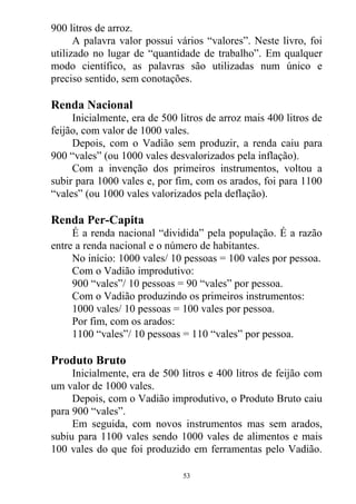 900 litros de arroz.
A palavra valor possui vários “valores”. Neste livro, foi
utilizado no lugar de “quantidade de trabalho”. Em qualquer
modo científico, as palavras são utilizadas num único e
preciso sentido, sem conotações.
Renda Nacional
Inicialmente, era de 500 litros de arroz mais 400 litros de
feijão, com valor de 1000 vales.
Depois, com o Vadião sem produzir, a renda caiu para
900 “vales” (ou 1000 vales desvalorizados pela inflação).
Com a invenção dos primeiros instrumentos, voltou a
subir para 1000 vales e, por fim, com os arados, foi para 1100
“vales” (ou 1000 vales valorizados pela deflação).
Renda Per-Capita
É a renda nacional “dividida” pela população. É a razão
entre a renda nacional e o número de habitantes.
No início: 1000 vales/ 10 pessoas = 100 vales por pessoa.
Com o Vadião improdutivo:
900 “vales”/ 10 pessoas = 90 “vales” por pessoa.
Com o Vadião produzindo os primeiros instrumentos:
1000 vales/ 10 pessoas = 100 vales por pessoa.
Por fim, com os arados:
1100 “vales”/ 10 pessoas = 110 “vales” por pessoa.
Produto Bruto
Inicialmente, era de 500 litros e 400 litros de feijão com
um valor de 1000 vales.
Depois, com o Vadião improdutivo, o Produto Bruto caiu
para 900 “vales”.
Em seguida, com novos instrumentos mas sem arados,
subiu para 1100 vales sendo 1000 vales de alimentos e mais
100 vales do que foi produzido em ferramentas pelo Vadião.
53
 