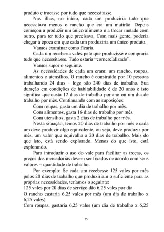 produto e trocasse por tudo que necessitasse.
Nas ilhas, no início, cada um produziria tudo que
necessitava menos o rancho que era um mutirão. Depois
começou a produzir um único alimento e a trocar metade com
outro, para ter tudo que precisava. Com mais gente, poderia
chegar à época em que cada um produziria um único produto.
Vamos examinar como ficaria.
Cada um receberia vales pelo que produzisse e compraria
tudo que necessitasse. Tudo estaria “comercializado”.
Vamos supor o seguinte.
As necessidades de cada um eram: um rancho, roupas,
alimentos e utensílios. O rancho é construído por 10 pessoas
trabalhando 24 dias  logo são 240 dias de trabalho. Sua
duração em condições de habitabilidade é de 20 anos e isto
significa que custa 12 dias de trabalho por ano ou um dia de
trabalho por mês. Continuando com as suposições:
Com roupas, gasta um dia de trabalho por mês.
Com alimentos, gasta 16 dias de trabalho por mês.
Com utensílios, gasta 2 dias de trabalho por mês.
Nesta situação, temos 20 dias de trabalho por mês e cada
um deve produzir algo equivalente, ou seja, deve produzir por
mês, um valor que equivalha a 20 dias de trabalho. Mais do
que isto, está sendo explorado. Menos do que isto, está
explorando.
Para introduzir o uso do vale para facilitar as trocas, os
preços das mercadorias devem ser fixados de acordo com seus
valores  quantidade de trabalho.
Por exemplo: Se cada um recebesse 125 vales por mês
pelos 20 dias de trabalho que produziriam o suficiente para as
próprias necessidades, teríamos o seguinte:
125 vales por 20 dias de serviço dão 6,25 vales por dia.
O rancho custaria 6,25 vales por mês (um dia de trabalho x
6,25 vales)
Com roupas, gastaria 6,25 vales (um dia de trabalho x 6,25
55
 