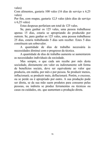 vales)
Com alimentos, gastaria 100 vales (16 dias de serviço x 6,25
vales)
Por fim, com roupas, gastaria 12,5 vales (dois dias de serviço
x 6,25 vales)
Estas despesas perfariam um total de 125 vales.
Se, para ganhar os 125 vales, uma pessoa trabalhasse
apenas 15 dias, estaria se apropriando do produzido por
outrem. Se, para ganhar os 125 vales, uma pessoa trabalhasse
25 dias, estaria trabalhando 5 dias sem receber. Estes 5 dias
constituem um sobrevalor.
A quantidade de dias de trabalho necessária às
necessidades diminui com o progresso da técnica.
A quantidade de dias de trabalho aumenta se aumentarem
as necessidades individuais da sociedade.
Mas sempre, o que cada um recebe por mês desta
sociedade, diretamente em valor ou indiretamente sob forma
de benefícios sociais, deve ser equivalente ao valor que
produziu, em média, por mês e por pessoa. Se produzir menos,
inflacionará; se produzir mais, deflacionará. Porém, o excesso,
ou se perde ou é apropriado por outro. A sua produção pode
ser direta, se da sua mão saem produtos para consumo pelas
pessoas, ou indireta se produz ferramentas ou técnicas ou
casas ou cuidados, etc. que aumentam a produção direta.
56
 
