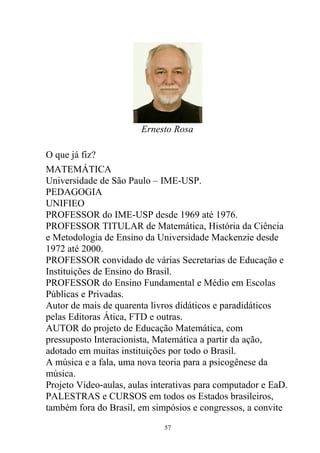 Ernesto Rosa
O que já fiz?
MATEMÁTICA
Universidade de São Paulo – IME-USP.
PEDAGOGIA
UNIFIEO
PROFESSOR do IME-USP desde 1969 até 1976.
PROFESSOR TITULAR de Matemática, História da Ciência
e Metodologia de Ensino da Universidade Mackenzie desde
1972 até 2000.
PROFESSOR convidado de várias Secretarias de Educação e
Instituições de Ensino do Brasil.
PROFESSOR do Ensino Fundamental e Médio em Escolas
Públicas e Privadas.
Autor de mais de quarenta livros didáticos e paradidáticos
pelas Editoras Ática, FTD e outras.
AUTOR do projeto de Educação Matemática, com
pressuposto Interacionista, Matemática a partir da ação,
adotado em muitas instituições por todo o Brasil.
A música e a fala, uma nova teoria para a psicogênese da
música.
Projeto Vídeo-aulas, aulas interativas para computador e EaD.
PALESTRAS e CURSOS em todos os Estados brasileiros,
também fora do Brasil, em simpósios e congressos, a convite
57
 