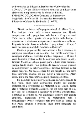 de Secretarias de Educação, Instituições e Universidades.
CONSULTOR em várias escolas e Secretarias de Educação na
elaboração e implementação de planos de Ensino.
PRIMEIRO COLOCADO Concurso de Ingresso ao
Magistério - Professor III - Matemática Secretaria de
Educação e Cultura de São Paulo - 31/07/76.
<><><><><><><>
“Nasci em Araxá, então pequena cidade de Minas Gerais.
Era curioso como toda criança costuma ser. Queria
compreender tudo, perguntava toda hora: – O que é isso?
Tudo queria saber, queria ver o pedreiro trabalhando, o
marceneiro, o mecânico, o sapateiro, o dentista, o serralheiro.
E queria também fazer o trabalho. E perguntava: – O que é
isso? Por isso meu apelido familiar era Quiicho?
Cursei o grupo escolar onde aprendi a ler e escrever, as
primeiras continhas e os desenhos. Na escola começava a
conseguir melhores respostas minhas perguntas: – O que é
isso? Também gostava de ler. Li depressa as histórias infantis,
também Monteiro Lobato, passei para leituras mais maduras,
sempre lendo muito. Não gostava de decorar coisas, gostava
de compreender, de saber os porquês. Gostava também de ter
idéias próprias. Na adolescência fiz um projeto de um carro
todo diferente, criando até um motor e transmissão. Além
disso, muito me preocupava os problemas da sociedade.
Fui para São Paulo fazer Matemática na Universidade de
São Paulo, onde fiquei conhecendo muitos dos grandes
matemáticos e professores de Matemática do Brasil, dentre
eles o Professor Benedito Castrucci. Fiz um curso bem feito e,
por isso, foi convidado a lecionar na própria Universidade.
Continuei os estudos na Pós graduação, sempre com grande
empenho, escrevendo livros de Matemática para a
Universidade. Prestei concurso para Professor do Estado de
São Paulo obtendo o primeiro lugar entre dezessete mil
candidatos.
58
 