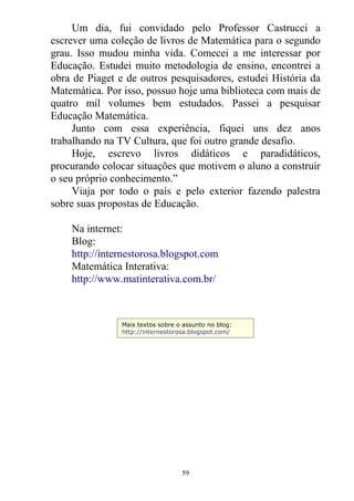 Um dia, fui convidado pelo Professor Castrucci a
escrever uma coleção de livros de Matemática para o segundo
grau. Isso mudou minha vida. Comecei a me interessar por
Educação. Estudei muito metodologia de ensino, encontrei a
obra de Piaget e de outros pesquisadores, estudei História da
Matemática. Por isso, possuo hoje uma biblioteca com mais de
quatro mil volumes bem estudados. Passei a pesquisar
Educação Matemática.
Junto com essa experiência, fiquei uns dez anos
trabalhando na TV Cultura, que foi outro grande desafio.
Hoje, escrevo livros didáticos e paradidáticos,
procurando colocar situações que motivem o aluno a construir
o seu próprio conhecimento.”
Viaja por todo o país e pelo exterior fazendo palestra
sobre suas propostas de Educação.
Na internet:
Blog:
http://internestorosa.blogspot.com
Matemática Interativa:
http://www.matinterativa.com.br/
Mais textos sobre o assunto no blog:
http://internestorosa.blogspot.com/
59
 