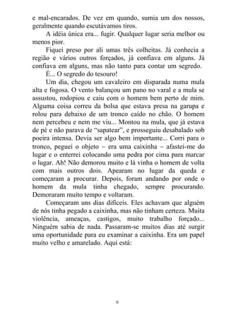 e mal-encarados. De vez em quando, sumia um dos nossos,
geralmente quando escutávamos tiros.
A idéia única era... fugir. Qualquer lugar seria melhor ou
menos pior.
Fiquei preso por ali umas três colheitas. Já conhecia a
região e vários outros forçados, já confiava em alguns. Já
confiava em alguns, mas não tanto para contar um segredo.
É... O segredo do tesouro!
Um dia, chegou um cavaleiro em disparada numa mula
alta e fogosa. O vento balançou um pano no varal e a mula se
assustou, rodopiou e caiu com o homem bem perto de mim.
Alguma coisa correu da bolsa que estava presa na garupa e
rolou para debaixo de um tronco caído no chão. O homem
nem percebeu e nem me viu... Montou na mula, que já estava
de pé e não parava de “sapatear”, e prosseguiu desabalado sob
poeira intensa. Devia ser algo bem importante... Corri para o
tronco, peguei o objeto  era uma caixinha  afastei-me do
lugar e o enterrei colocando uma pedra por cima para marcar
o lugar. Ah! Não demorou muito e lá vinha o homem de volta
com mais outros dois. Apearam no lugar da queda e
começaram a procurar. Depois, foram andando por onde o
homem da mula tinha chegado, sempre procurando.
Demoraram muito tempo e voltaram.
Começaram uns dias difíceis. Eles achavam que alguém
de nós tinha pegado a caixinha, mas não tinham certeza. Muita
violência, ameaças, castigos, muito trabalho forçado...
Ninguém sabia de nada. Passaram-se muitos dias até surgir
uma oportunidade para eu examinar a caixinha. Era um papel
muito velho e amarelado. Aqui está:
6
 