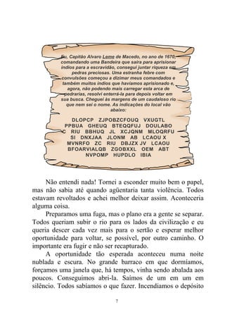Não entendi nada! Tornei a esconder muito bem o papel,
mas não sabia até quando agüentaria tanta violência. Todos
estavam revoltados e achei melhor deixar assim. Aconteceria
alguma coisa.
Preparamos uma fuga, mas o plano era a gente se separar.
Todos queriam subir o rio para os lados da civilização e eu
queria descer cada vez mais para o sertão e esperar melhor
oportunidade para voltar, se possível, por outro caminho. O
importante era fugir e não ser recapturado.
A oportunidade tão esperada aconteceu numa noite
nublada e escura. No grande barraco em que dormíamos,
forçamos uma janela que, há tempos, vinha sendo abalada aos
poucos. Conseguimos abri-la. Saímos de um em um em
silêncio. Todos sabíamos o que fazer. Incendiamos o depósito
Eu, Capitão Alvaro Leme de Macedo, no ano de 1670,
comandando uma Bandeira que saíra para aprisionar
índios para a escravidão, consegui juntar riqueza em
pedras preciosas. Uma estranha febre com
convulsões começou a dizimar meus comandados e
também muitos índios que havíamos aprisionado e,
agora, não podendo mais carregar esta arca de
pedrarias, resolvi enterrá-la para depois voltar em
sua busca. Cheguei às margens de um caudaloso rio
que nem sei o nome. As indicações do local vão
abaixo:
DLOPCP ZJPOBZCFOUQ VXUGTL
PPBUA GHEUQ BTEQQFUJ DOULABO
C RIU BBHUQ JL XCJQNM MLOQRFU
SI DNXJAA JLONM AB LCAOU X
MVNRFO ZC RIU DBJZX JV LCAOU
BFOARVIALQB ZGOBXXL OEM ABT
NVPOMP HUPDLO IBIA
7
 