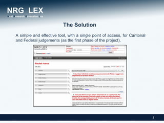 The Solution
A simple and effective tool, with a single point of access, for Cantonal
and Federal judgements (as the first phase of the project).




                                                                           3
 