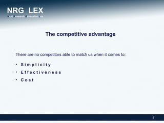 The competitive advantage


There are no competitors able to match us when it comes to:

• Simplicity
• Effectiveness
• Cost




                                                              5
 