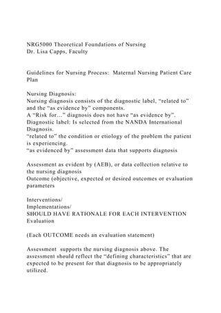 NRG5000 Theoretical Foundations of Nursing
Dr. Lisa Capps, Faculty
Guidelines for Nursing Process: Maternal Nursing Patient Care
Plan
Nursing Diagnosis:
Nursing diagnosis consists of the diagnostic label, “related to”
and the “as evidence by” components.
A “Risk for…” diagnosis does not have “as evidence by”.
Diagnostic label: Is selected from the NANDA International
Diagnosis.
“related to” the condition or etiology of the problem the patient
is experiencing.
“as evidenced by” assessment data that supports diagnosis
Assessment as evident by (AEB), or data collection relative to
the nursing diagnosis
Outcome (objective, expected or desired outcomes or evaluation
parameters
Interventions/
Implementations/
SHOULD HAVE RATIONALE FOR EACH INTERVENTION
Evaluation
(Each OUTCOME needs an evaluation statement)
Assessment supports the nursing diagnosis above. The
assessment should reflect the “defining characteristics” that are
expected to be present for that diagnosis to be appropriately
utilized.
 