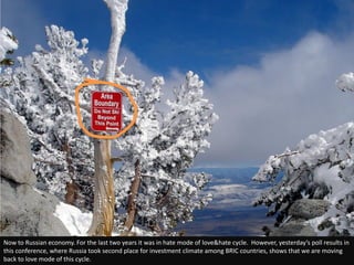 Now to Russian economy. For the last two years it was in hate mode of love&hate cycle. However, yesterday’s poll results in
this conference, where Russia took second place for investment climate among BRIC countries, shows that we are moving
back to love mode of this cycle.
 