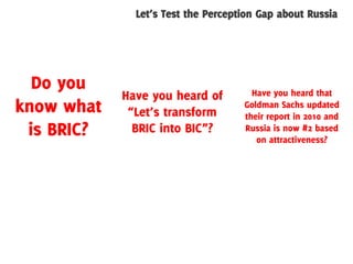 Let’s Test the Perception Gap about Russia




  Do you                              Have you heard that
            Have you heard of
know what    “Let’s transform
                                    Goldman Sachs updated
                                    their report in 2010 and
 is BRIC?     BRIC into BIC”?       Russia is now #2 based
                                       on attractiveness?
 