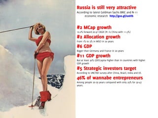 Russia is still very attractive
According to latest Goldman Sachs BRIC and N-11
      economic research http://goo.gl/sx6Vb


#2 MCap growth
10.2% forward 20-yr CAGR (#1 is China with 11.5%)

#2 Allocation growth
From 1% to 3% in MSCI in 20 years

#6 GDP
Bigger than Germany and France in 20 years

#11 GDP growth
But at least 30% GDP/capita higher than in countries with higher
GDP growth

#5 Strategic investors target
According to UNCTAD survey after China, Brazil, India and US

46% of wannabe entrepreneurs
Among people 20-29 years compared with only 29% for 30-47
years.
 
