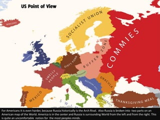 US Point of View




For Americans it is even harder, because Russia historically is the Arch Rival. Also Russia is broken into two parts on an
American map of the World. America is in the center and Russia is surrounding World from the left and from the right. This
is quite an uncomfortable notion for the most peoples minds.
 
