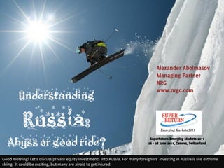 Alexander Abolmasov
                                                                                        Managing Partner
                                                                                        NRG
                                                                                        www.nrgc.com
         Understanding

           Russia:
  Abyss or good ride?                                                               SuperReturn Emerging Markets 2011
                                                                                   26 - 28 June 2011, Geneva, Switzerland



Good morning! Let’s discuss private equity investments into Russia. For many foreigners investing in Russia is like extreme
skiing. It could be exciting, but many are afraid to get injured.
 