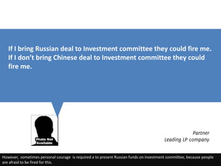 If I bring Russian deal to Investment committee they could fire me.
   If I don’t bring Chinese deal to Investment committee they could
   fire me.




                                                                                                    Partner
                                                                                       Leading LP company


However, sometimes personal courage is required a to present Russian funds on investment committee, because people
are afraid to be fired for this.
 
