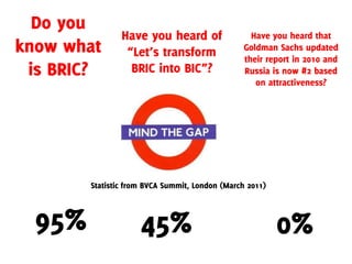 Do you
                Have you heard of                  Have you heard that
know what        “Let’s transform                Goldman Sachs updated
                                                 their report in 2010 and
 is BRIC?         BRIC into BIC”?                Russia is now #2 based
                                                    on attractiveness?




        Statistic from BVCA Summit, London (March 2011)



  95%                45%                                  0%
 