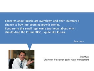 Concerns about Russia are overblown and offer investors a
chance to buy into booming growth stories.
Contrary to the email I get every two hours about why I
should drop the R from BRIC, I quite like Russia.

                                                          June 2011




                                                               Jim O'Neill
                             Chairman of Goldman Sachs Asset Management
 