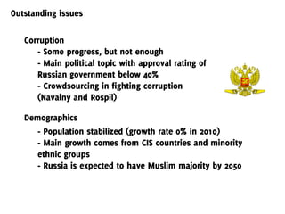 Outstanding issues

   Corruption
      - Some progress, but not enough
      - Main political topic with approval rating of
      Russian government below 40%
      - Crowdsourcing in fighting corruption
      (Navalny and Rospil)

   Demographics
      - Population stabilized (growth rate 0% in 2010)
      - Main growth comes from CIS countries and minority
      ethnic groups
      - Russia is expected to have Muslim majority by 2050
 