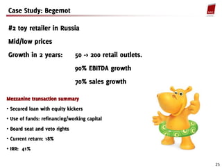 Case Study: Begemot

#2 toy retailer in Russia
Mid/low prices
Growth in 2 years:             50 -> 200 retail outlets.
                               90% EBITDA growth
                               70% sales growth

Mezzanine transaction summary
• Secured loan with equity kickers
• Use of funds: refinancing/working capital
• Board seat and veto rights
• Current return: 18%
• IRR: 41%

                                                           25
 