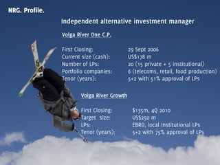 NRG. Profile.
                Independent alternative investment manager
                Volga River One C.P.

                First Closing:              29 Sept 2006
                Current size (cash):        US$178 m
                Number of LPs:              20 (15 private + 5 institutional)
                Portfolio companies:        6 (telecoms, retail, food production)
                Tenor (years):              5+2 with 51% approval of LPs

                       Volga River Growth

                       First Closing:        $135m, 4Q 2010
                       Target size:          US$250 m
                       LPs:                  EBRD, local Institutional LPs
                       Tenor (years):        5+2 with 75% approval of LPs
 