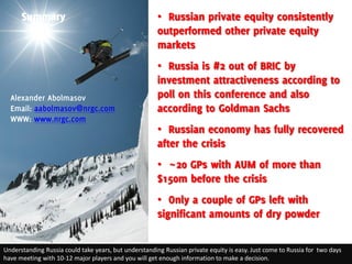 Summary                                          • Russian private equity consistently
                                                       outperformed other private equity
                                                       markets
                                                       • Russia is #2 out of BRIC by
                                                       investment attractiveness according to
  Alexander Abolmasov                                  poll on this conference and also
  Email: aabolmasov@nrgc.com                           according to Goldman Sachs
  WWW: www.nrgc.com
                                                       • Russian economy has fully recovered
                                                       after the crisis
                                                       • ~20 GPs with AUM of more than
                                                       $150m before the crisis
                                                       • Only a couple of GPs left with
                                                       significant amounts of dry powder

Understanding Russia could take years, but understanding Russian private equity is easy. Just come to Russia for two days
have meeting with 10-12 major players and you will get enough information to make a decision.
 