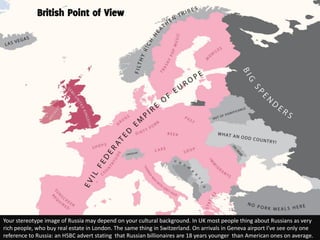 British Point of View




Your stereotype image of Russia may depend on your cultural background. In UK most people thing about Russians as very
rich people, who buy real estate in London. The same thing in Switzerland. On arrivals in Geneva airport I’ve see only one
reference to Russia: an HSBC advert stating that Russian billionaires are 18 years younger than American ones on average.
 