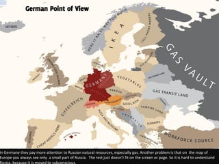 German Point of View




In Germany they pay more attention to Russian natural resources, especially gas. Another problem is that on the map of
Europe you always see only a small part of Russia. The rest just doesn’t fit on the screen or page. So it is hard to understand
 