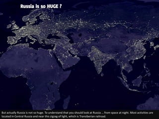 Russia is so HUGE ?




But actually Russia is not so huge. To understand that you should look at Russia … from space at night. Most activities are
located in Central Russia and near this zigzag of light, which is Transiberian railroad.
 