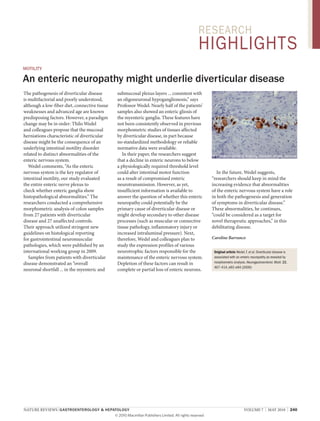 research

highlights
MotIlIty

an enteric neuropathy might underlie diverticular disease
the pathogenesis of diverticular disease
is multifactorial and poorly understood,
although a low-fiber diet, connective tissue
weaknesses and advanced age are known
predisposing factors. However, a paradigm
change may be in order: thilo wedel
and colleagues propose that the mucosal
herniations characteristic of diverticular
disease might be the consequence of an
underlying intestinal motility disorder
related to distinct abnormalities of the
enteric nervous system.
wedel comments, “as the enteric
nervous system is the key regulator of
intestinal motility, our study evaluated
the entire enteric nerve plexus to
check whether enteric ganglia show
histopathological abnormalities.” the
researchers conducted a comprehensive
morphometric analysis of colon samples
from 27 patients with diverticular
disease and 27 unaffected controls.
their approach utilized stringent new
guidelines on histological reporting
for gastrointestinal neuromuscular
pathologies, which were published by an
international working group in 2009.
samples from patients with diverticular
disease demonstrated an “overall
neuronal shortfall ... in the myenteric and

submucosal plexus layers ... consistent with
an oligoneuronal hypoganglionosis,” says
Professor wedel. nearly half of the patients’
samples also showed an enteric gliosis of
the myenteric ganglia. these features have
not been consistently observed in previous
morphometric studies of tissues affected
by diverticular disease, in part because
no standardized methodology or reliable
normative data were available.
in their paper, the researchers suggest
that a decline in enteric neurons to below
a physiologically required threshold level
could alter intestinal motor function
as a result of compromised enteric
neurotransmission. However, as yet,
insufficient information is available to
answer the question of whether this enteric
neuropathy could potentially be the
primary cause of diverticular disease or
might develop secondary to other disease
processes (such as muscular or connective
tissue pathology, inflammatory injury or
increased intraluminal pressure). next,
therefore, wedel and colleagues plan to
study the expression profiles of various
neurotrophic factors responsible for the
maintenance of the enteric nervous system.
Depletion of these factors can result in
complete or partial loss of enteric neurons.

nature reviews | gastroenterology & hepatology
© 2010 Macmillan Publishers Limited. All rights reserved

© t. Wedel, institute of anatomy, University of Kiel, germany

in the future, wedel suggests,
“researchers should keep in mind the
increasing evidence that abnormalities
of the enteric nervous system have a role
in both the pathogenesis and generation
of symptoms in diverticular disease.”
these abnormalities, he continues,
“could be considered as a target for
novel therapeutic approaches,” in this
debilitating disease.
Caroline Barranco
Original article Wedel, T. et al. Diverticular disease is
associated with an enteric neuropathy as revealed by
morphometric analysis. Neurogastroenterol. Motil. 22,
407–414, e93–e94 (2009)

volume 7 | maY 2010 | 240

 