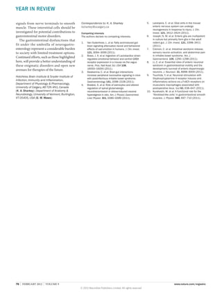YEAR IN REVIEW
signals from nerve terminals to smooth
muscle. These interstitial cells should be
investigated for potential contributions to
gastrointestinal motor disorders.
The gastrointestinal dysfunctions that
fit under the umbrella of neurogastro­
enterology represent a considerable burden
to society with limited treatment options.
Continued efforts, such as those highlighted
here, will provide a better understanding of
these enigmatic disorders and open new
avenues for therapies of the future.
Hotchkiss Brain Institute  Snyder Institute of
Infection, Immunity and Inflammation,
Department of Physiology  Pharmacology,
University of Calgary, AB T2N 4N1, Canada
(K. A. Sharkey). Department of Anatomy 
Neurobiology, University of Vermont, Burlington,
VT 05405, USA (G. M. Mawe).

76  |  FEBRUARY 2012  |  VOLUME 9



Correspondence to: K. A. Sharkey
ksharkey@ucalgary.ca
Competing interests
The authors declare no competing interests.
1.	

2.	

3.	

4.	

Van Oudenhove, L. et al. Fatty acid-induced gutbrain signaling attenuates neural and behavioral
effects of sad emotion in humans. J. Clin. Invest.
121, 3094–3099 (2011).
Bravo, J. A. et al. Ingestion of Lactobacillus strain
regulates emotional behavior and central GABA
receptor expression in a mouse via the vagus
nerve. Proc. Natl Acad. Sci. USA 108,
16050–16055 (2011).
Ibeakanma, C. et al. Brain-gut interactions
increase peripheral nociceptive signaling in mice
with postinfectious irritable bowel syndrome.
Gastroenterology 141, 2098–2108 (2011).
Bradesi, S. et al. Role of astrocytes and altered
regulation of spinal glutamatergic
neurotransmission in stress-induced visceral
hyperalgesia in rats. Am. J. Physiol. Gastrointest.
Liver Physiol. 301, G580–G589 (2011).

5.	

Laranjeira, C. et al. Glial cells in the mouse
enteric nervous system can undergo
neurogenesis in response to injury. J. Clin.
Invest. 121, 3412–3424 (2011).
6.	 Joseph, N. M. et al. Enteric glia are multipotent
in culture but primarily form glia in the adult
rodent gut. J. Clin. Invest. 121, 3398–3411
(2011).
7.	 Cremon, C. et al. Intestinal serotonin release,
sensory neuron activation, and abdominal pain
in irritable bowel syndrome. Am. J.
Gastroenterol. 106, 1290–1298 (2011).
8.	 Li, Z. et al. Essential roles of enteric neuronal
serotonin in gastrointestinal motility and the
development/survival of enteric dopaminergic
neurons. J. Neurosci. 31, 8998–9009 (2011).
9.	 Tsuchida, Y. et al. Neuronal stimulation with
5hydroxytryptamine 4 receptor induces antiinflammatory actions via α7nACh receptors on
muscularis macrophages associated with
postoperative ileus. Gut 60, 638–647 (2011).
10.	 Kurahashi, M. et al. A functional role for the
‘fibroblast-like cells’ in gastrointestinal smooth
muscles. J. Physiol. 589, 697–710 (2011).

www.nature.com/nrgastro
© 2012 Macmillan Publishers Limited. All rights reserved

 