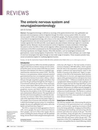 REVIEWS
The enteric nervous system and
neurogastroenterology
John B. Furness
Abstract | Neurogastroenterology is defined as neurology of the gastrointestinal tract, liver, gallbladder and
pancreas and encompasses control of digestion through the enteric nervous system (ENS), the central
nervous system (CNS) and integrative centers in sympathetic ganglia. This Review provides a broad overview
of the field of neurogastroenterology, with a focus on the roles of the ENS in the control of the musculature of
the gastrointestinal tract and transmucosal fluid movement. Digestion is controlled through the integration of
multiple signals from the ENS and CNS; neural signals also pass between distinct gut regions to coordinate
digestive activity. Moreover, neural and endocrine control of digestion is closely coordinated. Interestingly,
the extent to which the ENS or CNS controls digestion differs considerably along the digestive tract. The
importance of the ENS is emphasized by the life-threatening effects of certain ENS neuropathies, including
Hirschsprung disease and Chagas disease. Other ENS disorders, such as esophageal achalasia and
gastroparesis, cause varying degrees of dysfunction. The neurons in enteric reflex pathways use a wide range
of chemical messengers that signal through an even wider range of receptors. These receptors provide many
actual and potential targets for modifying digestive function.
Furness, J. B. Nat. Rev. Gastroenterol. Hepatol. 9, 286–294 (2012); published online 6 March 2012; doi:10.1038/nrgastro.2012.32

Introduction

Department of Anatomy
and Neuroscience,
University of
Melbourne, Grattan
Street, Parkville,
VIC 3010, Australia.
j.furness@
unimelb.edu.au

The gastrointestinal tract differs from all other peripheral
organs in that it has an extensive intrinsic nervous system,
termed the enteric nervous system (ENS) that can control
functions of the intestine even when it is completely sepa­
rated from the central nervous system (CNS).1 The ENS,
however, is not autonomous. Indeed, neuronal control of
gastrointestinal function is an integrated system involv­
ing interactions between local enteric reflexes, reflexes
that pass through sympathetic ganglia and reflexes that
pass from the gut and back through the CNS (Figure 1).
Conventional textbook descriptions of the autonomic
nervous system depict efferent pathways from the CNS
as two neurons in series, a preganglionic and a post­
ganglionic neuron, and depict sensory information
flowing from the periphery to the CNS through spinal
and cranial primary afferent neurons. The organization of
the ENS and of neuronal pathways to and from the intes­
tine does not, however, follow these conventional con­
cepts of the organization of the nervous system (Figure 1).
For example, axons of neurons with cell bodies in the ENS
(called intestinofugal neurons) project to sympathetic
ganglia, the pancreas, gallbladder and trachea, and to the
spinal cord and brain stem (Figure 1).2
The ENS is composed of small aggregations of nerve
cells, enteric ganglia, the neural connections between
these ganglia, and nerve fibers that supply effector
tissues, including the muscle of the gut wall, the epithelial
lining, intrinsic blood vessels and gastroentero­pancreatic
Competing interests
The author declares no competing interests.

286  |  MAY 2012  |  VOLUME 9

endocrine cells (Figure 2). The total number of enteric
neurons in humans is 400–600 million, which is greater
than the total of all sympathetic and parasympathetic
ganglia combined and approximately equal to the
number of neurons in the spinal cord.2 Figure 2 is repre­
sentative of the ENS of the mammalian small intestine;
the differences in structure and organization between
regions of the gastrointestinal tract and species have been
reviewed elsewhere.2–4 Differences include the absence of
a ganglionated submucosal plexus in the esophagus and
stomach (organs that lack the large fluid fluxes across
the mucosal epithelium that occur in the small and large
intestines), the presence of a diffuse network of ganglia in
the pancreas and a single layer of ganglia in the intestinal
submucosa of small mammals. This Review is confined
to discussion of monogastric mammals, in which most
investigations have been done and which are arguably
most relevant to humans.

Importance of the ENS
The ENS has multiple roles: determining the patterns
of movement of the gastrointestinal tract; controlling
gastric acid secretion; regulating movement of fluid
across the lining epithelium; changing local blood flow;
modifying nutrient handling; and interacting with the
immune and endocrine systems of the gut. 2 The ENS
also contributes, along with glial cells, to maintaining
the integrity of the epithelial barrier between the gut
lumen and cells and tissues within the gut wall.5,6 The
importance of the ENS is highlighted by the wide range
of enteric neuropathies that are caused following a failure



www.nature.com/nrgastro
© 2012 Macmillan Publishers Limited. All rights reserved

 