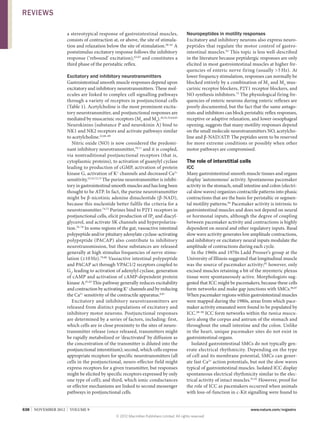 REVIEWS
a stereotypical response of gastrointestinal muscles,
consists of contraction at, or above, the site of stimulation and relaxation below the site of stimulation.58–61 A
poststimulus excitatory response follows the inhibitory
response (‘rebound’ excitation),62,63 and constitutes a
third phase of the peristaltic reflex.

Excitatory and inhibitory neurotransmitters
Gastrointestinal smooth muscle responses depend upon
excitatory and inhibitory neurotransmitters. These molecules are linked to complex cell signalling pathways
through a variety of receptors in postjunctional cells
(Table 1). Acetylcholine is the most prominent excitatory neurotransmitter, and postjunctional responses are
mediated by muscarinic receptors (M2 and M3).20,32,33,64,65
Neurokinins (substance P and neurokinin A) bind to
NK1 and NK2 receptors and activate pathways similar
to acetylcholine.22,66–69
Nitric oxide (NO) is now considered the predominant inhibitory neurotransmitter,70,71 and it is coupled,
via nontraditional postjunctional receptors (that is,
cyto­ lasmic proteins), to activation of guanylyl cyclase
p
leading to production of cGMP, activation of protein
kinase G, activation of K+ channels and decreased Ca2+
sensitivity.53,55,72,73 The purine neurotransmitter is inhibitory in gastro­intestinal smooth muscles and has long been
thought to be ATP. In fact, the purine neuro­ ransmitter
t
might be β‑nicotinic adenine dinucleotide (β-NAD),
because this nucleotide better fulfils the criteria for a
neuro­transmitter.74,75 Purines bind to P2Y1 receptors in
postjunctional cells, elicit production of IP3 and diacylglycerol, and activate SK channels and hyperpolarization.76–78 In some regions of the gut, vasoactive intestinal
polypeptide and/or pituitary adenylate cyclase-­ ctivating
a
polypeptide (PACAP) also contribute to inhibitory
neurotransmission, but these substances are released
generally at high stimulus frequencies of nerve stimulation (≥10 Hz).79,80 Vasoactive intestinal poly­ eptide
p
and PACAP act through VPAC1/2 receptors coupled to
Gs, leading to activation of adenylyl cyclase, generation
of cAMP and activation of cAMP-dependent protein
kinase A.81,82 This pathway generally reduces excitability
and contraction by activating K+ channels and by reducing
the Ca2+ sensitivity of the contractile apparatus.8,81
Excitatory and inhibitory neurotransmitters are
released from distinct populations of excitatory and
inhibitory motor neurons. Postjunctional responses
are determined by a series of factors, including: first,
which cells are in close proximity to the sites of neuro­
transmitter release (once released, transmitters might
be rapidly metabolized or ‘deactivated’ by diffusion as
the concentration of the transmitter is diluted into the
postjunctional interstitium); second, which cells express
appropriate receptors for specific neurotransmitters (all
cells in the postjunctional, neuro-effector field might
express receptors for a given transmitter, but responses
might be elicited by specific receptors expressed by only
one type of cell); and third, which ionic conductances
or effector mechanisms are linked to second messenger
pathways in postjunctional cells.
638  |  NOVEMBER 2012  |  VOLUME 9

Neuropeptides in motility responses
Excitatory and inhibitory neurons also express neuro­
peptides that regulate the motor control of gastro­
intestinal muscles.83 This topic is less well-described
in the literature because peptidergic responses are only
elicited in most gastrointestinal muscles at higher frequencies of enteric nerve firing (usually 5 Hz). At
lower frequency stimulation, responses can normally be
blocked entirely by a combination of M2 and M3 muscarinic receptor blockers, P2Y1 receptor blockers, and
NO synthesis inhibitors.75 The physiological firing frequencies of enteric neurons during enteric reflexes are
poorly documented, but the fact that the same antagonists and inhibitors can block peristaltic reflex responses,
receptive or adaptive relaxation, and lower oesophageal
opening, suggests that many motility responses depend
on the small molecule neurotransmitters NO, acetylcholine and β‑NAD/ATP. The peptides seem to be reserved
for more extreme conditions or possibly when other
motor pathways are compromised.

The role of interstitial cells
ICC
Many gastrointestinal smooth muscle tissues and organs
display ‘autonomous’ activity. Spontaneous pacemaker
activity in the stomach, small intestine and colon (electrical slow waves) organizes contractile patterns into phasic
contractions that are the basis for peristaltic or segmental motility patterns.84 Pacemaker activity is intrinsic to
gastrointestinal muscles and does not depend on neural
or hormonal inputs, although the degree of coupling
between pacemaker activity and contractions is highly
dependent on neural and other regulatory inputs. Basal
slow wave activity generates low amplitude contractions,
and inhibitory or excitatory neural inputs modulate the
amplitude of contractions during each cycle.
In the 1960s and 1970s Ladd Prosser’s group at the
University of Illinois suggested that longitudinal muscle
was the source of pacemaker activity;85 however, only
excised muscles retaining a bit of the myenteric plexus
tissue were spontaneously active. Morphologists suggested that ICC might be pacemakers, because these cells
form networks and make gap junctions with SMCs.86,87
When pacemaker regions within gastrointestinal muscles
were mapped during the 1980s, areas from which pacemaker activity emanated were found to be populated by
ICC.88–90 ICC form networks within the tunica muscularis along the corpus and antrum of the stomach and
throughout the small intestine and the colon. Unlike
in the heart, unique pacemaker sites do not exist in
gastrointestinal organs.
Isolated gastrointestinal SMCs do not typically generate electrical rhythmicity. Depending on the type
of cell and its membrane potential, SMCs can generate fast Ca2+ action potentials, but not the slow waves
typical of gastro­ ntestinal muscles. Isolated ICC display
i
spontaneous electrical rhythmicity similar to the electrical activity of intact muscles.91,92 However, proof for
the role of ICC as pacemakers occurred when animals
with loss-of-­ unction in c‑Kit signalling were found to
f



www.nature.com/nrgastro
© 2012 Macmillan Publishers Limited. All rights reserved

 