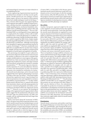 REVIEWS
and immunological constraints are major obstacles to
accomplishing this feat.
Tissue engineering of gastrointestinal muscles has
benefitted from attempts to develop vascular grafts.
Nearly 250,000 patients per year undergo coronary
bypass surgery, and up to one-quarter of these patients
do not have suitable autologous vessels for the bypass.137
Thus, extensive effort has gone into engineering blood
vessel segments that might be suitable for bypass procedures, and there has been considerable investigation of
soluble signalling factors, mechanical stimulation, extracellular matrix, scaffolding materials, and how other cells
influence smooth muscle phenotypes.138 The use of differentiated SMCs as a starting point in tissue engineering
is complicated by the tendency of these cells to dedifferentiate from a contractile phenotype to a synthetic or
proliferative phenotype. Initially, the phenotypic plasticity is useful to expand the SMCs from a biopsy sample,
but inducing proliferating SMCs to return to the contractile phenotype is problematic. Although several groups
have attempted to engineer gastrointestinal muscles by
a variety of techniques,139 it has been considerably more
difficult to accomplish than for vascular tissue owing to
the multiple cell types that contribute to postjunctional
integration of neural inputs and regulation of motility.
One promising area might be to grow sphincteric
muscles from dispersed smooth muscle tissues because
the motility in sphincters is far easier to simulate than
complex motility patterns in most regions of the gastrointestinal tract. Some successes have been achieved with
engineering of sphincteric tissues, and rings of muscle
have been grown and grafted into animals to stimulate
vascularization.140,141 The muscle rings were characterized for expression of α-actin and caldesmon. However,
we believe that demonstration of only a few proteins
represents a low standard for verification of a contractile smooth muscle phenotype, and we have previously
suggested that more vigorous phenotyping is necessary
in studies of this type (see below).27 Functional studies
showed that engineered muscle rings developed low
levels of spontaneous tone and responded to excitatory
and inhibitory neurotransmitters.140,141 In other studies,
human muscle cells have been co-cultured with neurons
from imortomice donors, and cells immunopositive for
vasoactive intestinal polypeptide and choline acetyl­
transferase developed within the engineered muscle
rings.140,141 However, in our opinion, the histological
images of the engineered muscle rings provided in these
papers suggest that the predominant cells grown in the
muscular rings were skeletal muscles, not SMCs (for
example, cells are multinucleated and much larger than
expected for SMCs140).
Much is now known about the ‘excitasome’ of SMCs
(that is, the genes transcribed to generate proteins essential for smooth muscle function and phenotype); several
essential pathways have been discussed in this Review.
Modern genomic or sequencing techniques could easily
assay gene expression in engineered smooth muscle
tissues or cultured cells to verify the degree to which
so-called SMCs and tissues recapitulate the phenotype

of native SMCs. As described in this Review, gastro­
intestinal smooth muscle behaviours result from coordinated activity of several types of cells (for example,
motor neurons, cells of the SIP syncytium, etc.). We feel
that progress toward successful tissue engineering of
gastrointestinal smooth muscles will be slow until more
rigorous standards of evaluating tissue structure, cellular
composition and SMC phenotype are employed.

MicroRNAs
Another therapeutic approach might be the mol­
ecular regulation of transcription factors that regulate
the smooth muscle phenotype. Genes that determine
the smooth muscle phenotype are regulated by serum
response elements (CArG boxes) in promoter/enhancer
regions, to which the transcription factor serum response
factor (SRF) binds.142 The actions of SRF are regulated
by myocardin (MYOCD) and ELK1. 143 Studies have
shown that the differentiation and growth of SMCs are
regulated by microRNAs (miRNAs; for example, miR‑1,
miR‑21, miR‑133a, miR‑143, and miR‑145144–146) and
some miRNAs are regulated by SRF via at least one CArG
box in promoter regions of miRNAs. Sequencing techniques have been used to identify genome-wide miRNAs
in human and mouse intestinal smooth muscles.146
There are hundreds of unique miRNAs in human and
mouse small intestinal muscles that are highly conserved
between the two species. Two miRNA clusters, miR‑143/
miR‑145 and miR‑199a/miR‑214, induced by SRF,
regulate SMC differentiation and proliferation, respectively.146 A distinctive group of miRNAs regulating SMC
phenotype are induced or repressed in differentiated or
proliferating SMCs; for example, miR‑143, miR‑145,
miR‑1, and miR‑133a are highly expressed in differentiated SMCs but repressed in proliferating SMCs, while
miR‑214, miR‑199a, and miR‑21 are highly expressed
in proliferating SMCs but repressed in differentiated
SMCs.146 Gain-of-function or loss-of-function studies
with these phenotypic miRNAs demonstrated that each
miRNA could switch SMC phenotype between the proliferating and differentiated state.145–151 The pheno­ ypic
t
miRNAs remodel SMCs in two antagonistic pathways
that promote one way and silence the other (Figure 3).
SMC-specific deletion of Dicer, the endonuclease
responsible for production of mature micro­ NAs,152
R
caused failure in development of normal smooth muscle
layers in the gastrointestinal tract, and contractile genes
and transcription factors were down-regulated.153 Thus,
miRNAs are essential for the development and establishment of the SMC phenotype, and manipulating
these molecules might enable control of smooth muscle
growth and development.

Conclusions
Smooth muscle contractions and motility result from
the integrated behaviour of at least three types of cells:
SMCs, ICC and PDGFRα+ cells, forming the SIP syncytium. The behaviour of the SIP syncytium, and ultimately
the excitability and contractility of SMCs, are modulated
by regulatory elements such as enteric motor neurons,

NATURE REVIEWS | GASTROENTEROLOGY  HEPATOLOGY 	
© 2012 Macmillan Publishers Limited. All rights reserved

VOLUME 9  |  NOVEMBER 2012  |  641

 