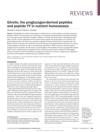 REVIEWS
Ghrelin, the proglucagon-derived peptides
and peptide YY in nutrient homeostasis
Charlotte X. Dong and Patricia L. Brubaker
Abstract | Dysregulation of nutrient homeostasis is implicated in the current epidemics of obesity and type 2
diabetes mellitus. The maintenance of homeostasis in the setting of repeated cycles of feeding and fasting
occurs through complex interactions between metabolic, hormonal and neural factors. Although pancreatic
islets, the liver, muscle, adipocytes and the central nervous system are all key players in this network, the
gastrointestinal tract is the first tissue exposed to ingested nutrients and thus has an important role. This
Review focuses on several of the endocrine hormones released by the gastrointestinal tract prior to or during
nutrient ingestion that have key roles in maintaining energy balance. These hormones include the gastric
orexigenic hormone, ghrelin, and the distal L cell anorexigenic and metabolic hormones, glucagon-like peptide
(GLP)‑1, GLP‑2, oxyntomodulin and peptide YY. Each of these hormones exerts a distinct set of biological
actions to maintain nutrient homeostasis, the properties of which are currently, or might soon be, exploited in
the clinic for the treatment of obesity and type 2 diabetes mellitus.
Dong, C. X. & Brubaker, P Nat. Rev. Gastroenterol. Hepatol. 9, 705–715 (2012); published online 2 October 2012;
. L.
doi:10.1038/nrgastro.2012.185

Introduction
A complex interplay of metabolic, hormonal and neural
factors is required to maintain nutrient homeostasis
under a wide variety of environmental conditions includ­
ing, most notably, the daily cycle of feeding and fasting.
Although pancreatic islets, the liver, muscle, adipocytes
and the central nervous system (CNS) are all key players
in this network, the gastrointestinal tract is the first tissue
affected by nutrient ingestion. As dysregulation of nutri­
ent homeostasis might be linked to the current epi­demics
of obesity and type 2 diabetes mellitus, this Review
focuses on several of the hormones released by the
gastro­intestinal tract prior to or during nutrient ingestion
that have key roles in maintaining energy balance.
Many gastrointestinal hormones have now been iden­
tified,1 making the gut the largest endocrine organ of the
body; most of these hormones are produced by entero­
endocrine cells scattered throughout the gastro­intestinal
epithelium. 2 These cells were originally classified as
being either ‘open’ or ‘closed’ to the intestinal lumen on
the basis of the presence or absence of microvilli on the
luminal surface.3 Some enteroendocrine cells are also
directly innervated and/or extend long ‘axonal-like’ pro­
cesses into the lamina propria, both of which probably
permit direct interactions with the nervous system.4,5
These findings are consistent with the expression of
multiple entero­ ndocrine hormone receptors by the
e
Competing interests
C. X. Dong declares no competing interests. P Brubaker
. L.
declares associations with the following companies: Eli Lilly;
Merck, Sharp & Dome; NPS Pharmaceuticals. See the article
online for full details of the relationships.

vagus nerve.6 Open-type enteroendocrine cells seem to
‘sense’ luminal nutrients through multiple mechanisms,
including both classic transporters and membranebound nutrient receptors, through which intracellular
signalling pathways are activated.7 Collectively, these
findings indicate the existence of a highly inter-related
network between luminal nutrients, gut hormones and
the nervous system.
Two enteroendocrine cells have been selected for this
Review on the basis of the demonstrated importance
of their constituent hormones to whole body energy
homeo­ tasis, as well as on the basis of their actual or
s
potential use in the treatment of the prevalent syndromes
of nutrient dysregulation, obesity and type 2 diabetes
mellitus. These two cells are the proximal X/A-like cell,
which releases ghrelin, and the distal L cell, which pro­
duces the proglucagon-­ erived peptides, glucagon-like
d
peptide (GLP)‑1, GLP‑2 and oxynto­ odulin, as well as
m
peptide YY (PYY). Of note, although all of these peptides
are also synthesized in the brain, the focus of this Review
is on the gastro­ ntestinal tract as the major source of
i
these hormones in the peripheral circulation. Finally, the
focus of this Review on these specific peptides does not
discount the key contributions of other gut hormones
to nutrient homeostasis, including glucose-dependent
insulino­ ropic peptide (GIP) and cholecystokinin.8,9
t
Indeed, develop­ ental, functional and compensatory
m
relationships between ghrelin, GLP‑1, GLP‑2, PYY, GIP
and cholecystokinin have been reported,8,10,11 indicat­
ing that the gastrointestinal hormones function in a
highly integrated fashion to optimize nutrient digestion,
absorption and assimilation.

NATURE REVIEWS | GASTROENTEROLOGY & HEPATOLOGY 	
© 2012 Macmillan Publishers Limited. All rights reserved

Department of
Physiology, Medical
Sciences Building,
University of Toronto,
1 King’s College Circle,
Toronto, ON M5S 1A8,
Canada (C. X. Dong,
P. L. Brubaker).
Correspondence to:
P Brubaker
. L.
p.brubaker@utoronto.ca

VOLUME 9  |  DECEMBER 2012  |  705

 