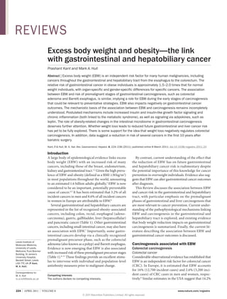REVIEWS
Excess body weight and obesity—the link
with gastrointestinal and hepatobiliary cancer
Prashant Kant and Mark A. Hull
Abstract | Excess body weight (EBW) is an independent risk factor for many human malignancies, including
cancers throughout the gastrointestinal and hepatobiliary tract from the esophagus to the colorectum. The
relative risk of gastrointestinal cancer in obese individuals is approximately 1.5–2.0 times that for normal
weight individuals, with organ-specific and gender-specific differences for specific cancers. The association
between EBW and risk of premalignant stages of gastrointestinal carcinogenesis, such as colorectal
adenoma and Barrett esophagus, is similar, implying a role for EBW during the early stages of carcinogenesis
that could be relevant to preventative strategies. EBW also impacts negatively on gastrointestinal cancer
outcomes. The mechanistic basis of the association between EBW and carcinogenesis remains incompletely
understood. Postulated mechanisms include increased insulin and insulin-like growth factor signaling and
chronic inflammation (both linked to the metabolic syndrome), as well as signaling via adipokines, such as
leptin. The role of obesity-related changes in the intestinal microbiome in gastrointestinal carcinogenesis
deserves further attention. Whether weight loss leads to reduced future gastrointestinal and liver cancer risk
has yet to be fully explored. There is some support for the idea that weight loss negatively regulates colorectal
carcinogenesis. In addition, data suggest a reduction in risk of several cancers in the first 10 years after
bariatric surgery.
Kant, P & Hull, M. A. Nat. Rev. Gastroenterol. Hepatol. 8, 224–238 (2011); published online 8 March 2011; doi:10.1038/nrgastro.2011.23
.

Introduction

Leeds Institute of
Molecular Medicine,
University of Leeds,
Wellcome Trust Brenner
Building, St James’s
University Hospital,
Beckett Street, Leeds
LS9 7TF, UK (P. Kant,
M. A. Hull).

A large body of epidemiological evidence links excess
body weight (EBW) with an increased risk of many
cancers, including those of the breast, endometrium,
kidney and gastrointestinal tract.1,2 Given the high prevalence of EBW and obesity (defined as a BMI ≥30 kg/m2)
in most populations throughout the world, amounting
to an estimated 1.6 billion adults globally,3 EBW is now
considered to be an important, potentially preventable
cause of cancer.4,5 It has been estimated that 3.2% of all
incident cancers in men and 8.6% of all incident cancers
in women in Europe are attributable to EBW.6
Several gastrointestinal and hepatobiliary cancers are
represented in the list of recognized obesity-associated
cancers, including colon, rectal, esophageal (adenocarcinoma), gastric, gallbladder, liver (hepatocellular)
and pancreatic cancer (Table 1). Other gastrointestinal
cancers, including small intestinal cancer, may also have
an association with EBW.7 Importantly, some gastro­
intestinal cancers develop via a clinically recognized
premalignant precursor phase, such as the colorectal
adenoma (also known as a polyp) and Barrett esophagus.
Evidence is now emerging that EBW is also associated
with increased risk of these premalignant precursor stages
(Table 1).8–11 These findings provide an excellent stimulus to intervene with individual and population-level
antiobesity measures prior to malignant change.

Correspondence to:
M. A. Hull
m.a.hull@leeds.ac.uk

Competing interests
The authors declare no competing interests.

224  |  APRIL 2011  |  VOLUME 8



By contrast, current understanding of the effect that
the reduction of EBW has on future gastrointestinal
and hepatobiliary cancer risk is rudimentary despite
the potential importance of this knowledge for cancer
prevention in overweight individuals. Evidence also suggests that EBW can alter gastrointestinal cancer outcomes
after diagnosis.
This Review discusses the association between EBW
and cancer risk in the gastrointestinal and hepatobiliary
tract, with particular emphasis on the premalignant
phases of gastrointestinal and liver carcinogenesis that
are most relevant to cancer prevention. Current understanding of the pathophysiological mechanisms linking
EBW and carcinogenesis in the gastrointestinal and
hepatobiliary tract is explored, and existing evidence
that body weight reduction impacts on gastro­ ntestinal
i
carcino­ enesis is summarized. Finally, the current litg
erature describing the association between EBW and
gastrointestinal cancer outcomes is discussed.

Carcinogenesis associated with EBW
Colorectal carcinogenesis
Colorectal cancer
Considerable observational evidence has established that
EBW is an independent risk factor for colorectal cancer
(CRC). In Europe, it is estimated that EBW accounts
for 16% (12,700 incident cases) and 2.6% (3,200 incident cases) of CRC cases in men and women, respectively.6 Similar estimates in the USA suggest that 14.2%
www.nature.com/nrgastro

© 2011 Macmillan Publishers Limited. All rights reserved

 