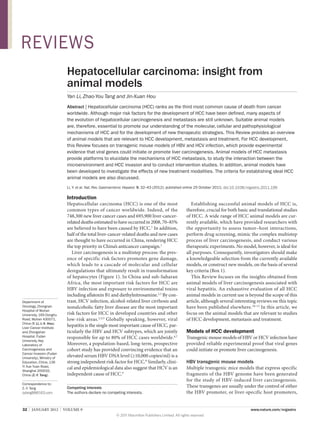 REVIEWS
Hepatocellular carcinoma: insight from
animal models
Yan Li, Zhao-You Tang and Jin-Xuan Hou
Abstract | Hepatocellular carcinoma (HCC) ranks as the third most common cause of death from cancer
worldwide. Although major risk factors for the development of HCC have been defined, many aspects of
the evolution of hepatocellular carcinogenesis and metastasis are still unknown. Suitable animal models
are, therefore, essential to promote our understanding of the molecular, cellular and pathophysiological
mechanisms of HCC and for the development of new therapeutic strategies. This Review provides an overview
of animal models that are relevant to HCC development, metastasis and treatment. For HCC development,
this Review focuses on transgenic mouse models of HBV and HCV infection, which provide experimental
evidence that viral genes could initiate or promote liver carcinogenesis. Animal models of HCC metastasis
provide platforms to elucidate the mechanisms of HCC metastasis, to study the interaction between the
microenvironment and HCC invasion and to conduct intervention studies. In addition, animal models have
been developed to investigate the effects of new treatment modalities. The criteria for establishing ideal HCC
animal models are also discussed.
Li, Y. et al. Nat. Rev. Gastroenterol. Hepatol. 9, 32–43 (2012); published online 25 October 2011; doi:10.1038/nrgastro.2011.196

Introduction

Department of
Oncology, Zhongnan
Hospital of Wuhan
University, 169 Donghu
Road, Wuhan 430071,
China (Y. Li, J.‑X. Hou).
Liver Cancer Institute
and Zhongshan
Hospital, Fudan
University, Key
Laboratory of
Carcinogenesis and
Cancer Invasion (Fudan
University), Ministry of
Education, China, 136
Yi Xue Yuan Road,
Shanghai 200032,
China (Z.‑Y. Tang).

Hepatocellular carcinoma (HCC) is one of the most
common types of cancer worldwide. Indeed, of the
748,300 new liver cancer cases and 695,900 liver-cancerrelated deaths estimated to have occurred in 2008, 70–85%
are believed to have been caused by HCC.1 In addition,
half of the total liver-cancer-related deaths and new cases
are thought to have occurred in China, rendering HCC
the top priority in China’s anticancer campaign.1
Liver carcinogenesis is a multistep process: the presence of specific risk factors promotes gene damage,
which leads to a cascade of molecular and cellular
deregulations that ultimately result in transformation
of hepatocytes (Figure 1). In China and sub-Saharan
Africa, the most important risk factors for HCC are
HBV infection and exposure to environmental toxins
including aflatoxin B1 and diethylnitrosamine.2,3 By contrast, HCV infection, alcohol-related liver cirrhosis and
nonalcoholic fatty liver disease are the most important
risk factors for HCC in developed countries and other
low-risk areas. 2,4,5 Globally speaking, however, viral
hepa­titis is the single most important cause of HCC, particularly the HBV and HCV subtypes, which are jointly
responsible for up to 80% of HCC cases worldwide.6,7
Moreover, a population-based, long-term, prospective
cohort study has provided convincing evidence that an
elevated serum HBV DNA level (≥10,000 copies/ml) is a
strong independent risk factor for HCC.8 Similarly, clinical and epidemio­logical data also suggest that HCV is an
independent cause of HCC.9

Correspondence to:
Z.‑Y. Tang
zytang88@163.com

Competing interests
The authors declare no competing interests.

32  |  JANUARY 2012  |  VOLUME 9



Establishing successful animal models of HCC is,
therefore, crucial for both basic and translational studies
of HCC. A wide range of HCC animal models are currently available, which have provided researchers with
the opportunity to assess tumor–host interactions,
perform drug screening, mimic the complex multistep
process of liver carcinogenesis, and conduct various
therapeutic experiments. No model, however, is ideal for
all purposes. Consequently, investigators should make
a knowledgeable selection from the currently available
models, or construct new models, on the basis of several
key criteria (Box 1).
This Review focuses on the insights obtained from
animal models of liver carcinogenesis associated with
viral hepatitis. An exhaustive evaluation of all HCC
animal models in current use is beyond the scope of this
article, although several interesting reviews on this topic
have been published elsewhere.10–13 In this article, we
focus on the animal models that are relevant to studies
of HCC development, metastasis and treatment.

Models of HCC development

Transgenic mouse models of HBV or HCV infection have
provided reliable experimental proof that viral genes
could initiate or promote liver carcinogenesis.

HBV transgenic mouse models
Multiple transgenic mice models that express specific
fragments of the HBV genome have been generated
for the study of HBV-induced liver carcinogenesis.
These transgenes are usually under the control of either
the HBV promoter, or liver-specific host promoters,
www.nature.com/nrgastro

© 2011 Macmillan Publishers Limited. All rights reserved

 