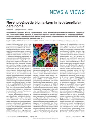 NEWS & VIEWS
DIAGNOSIS

Novel prognostic biomarkers in hepatocellular
carcinoma
Roberta W. C. Pang and Ronnie T. P Poon
.

Hepatocellular carcinoma (HCC) is a heterogeneous cancer with variable outcomes after treatment. Prognosis of
HCC cannot be accurately predicted by current clinical staging systems. Development of prognostic biomarkers
is critical to improve treatment outcome. Recent studies indicate that inflammatory and immunological markers
might provide reliable prognostic classification in HCC.
Hepatocellular carcinoma (HCC) is a
common cancer worldwide, related to the
high prevalence of HBV and HCV infec­
tion. Despite advances in surgical and non­
surgical treatments, the prognosis for patients
with HCC remains unsatisfactory compared
with many other common human cancers.
A major obstacle hindering improvement in
treatment outcome is the difficulty in predict­
ing treatment response, owing to the hetero­
geneity of not only the cancer itself but also
the underlying chronic liver disease. Although
current clinical staging systems provide a
rough framework of prognostic classification
and treatment decision for HCC, identifica­
tion of prognostic biomarkers could further
enhance outcome prediction and treatment
selection. Thus far, most research has focused
on mol­ cular biomarkers based on tumour
e
molecular biology. Two recent papers have
highlighted the relevance of inflammatory
and immunological responses of the host
in predicting prognosis of HCC. Sieghart
et al.1 reported that high levels of C‑reactive
protein (CRP) at the time of diagnosis pre­
dicts poor long-term survival of patients
with HCC, whereas Fu et al.2 showed that
impairment of CD4+ cytotoxic T lympho­cytes
(CTLs) predicts poor outcome.
The study of inflammatory markers is of
particular relevance in HCC as the develop­
ment of this cancer is usually associated with
chronic inflammation. CRP is an acute-phase
protein produced by the liver in inflammatory
conditions and it has a role in linking innate
immunity and inflammation. The importance
of serum levels of CRP to prognosis has been
evaluated previously in HCC.3,4 Raised levels
of CRP have been shown to predict early
recurrence and poor survival in patients

Photodisc/Getty

Pang, R. W. C. & Poon, R. T. P Nat. Rev. Gastroenterol. Hepatol. 9, 691–692 (2012); published online 13 November 2012; doi:10.1038/nrgastro.2012.208
.

undergoing surgical resection for HCC.3
Furthermore, raised levels of CRP have also
been demonstrated to predict recurrence
and poor survival after liver transplantation
for HCC.4 In the new study, Sieghart et al.1
studied the prognostic importance of serum
levels of CRP in patients with HCC under­
going nonsurgical treatment. They used a
training cohort of 466 patients in one institu­
tion to identify the optimum cut-off CRP level
(1 mg/dl, equivalent to 95.2 nmol/l), and then
evaluated the influence on prognosis of high
versus low CRP levels according to this cut-off
value in a validation cohort of 252 patients
treated at another institution.1 The study
showed that raised levels of CRP was a pre­
dictor of poor survival in multivariate analy­
sis independent of other clinical factors. More
importantly, CRP level was demonstrated to
have independent prognostic value after strat­
ification by the Barcelona Clinic Liver Cancer
classification, suggesting that CRP level can be
added to the clinical staging system to further
subcategorize patients in terms of prognosis.
However, certain issues need to be further
addressed. First, the training cohort in the

NATURE REVIEWS | GASTROENTEROLOGY & HEPATOLOGY 	
© 2012 Macmillan Publishers Limited. All rights reserved

Sieghart et al.1 study included a wide spec­
trum of patients: those with early-stage
cancer treated with ablation; intermediatestage cancer treated with transarterial chemo­
embolization (TACE); and advanced-stage
cancer treated with systemic therapy. By
contrast, the validation cohort included only
patients treated with TACE. Whether the
prognostic value of CRP could be extended
to patients with early cancer undergoing
ablation or those with advanced cancer
undergoing systemic therapy, and whether
the same cut-off value could be applied, is
unclear from this study. Second, although
the study showed that raised levels of CRP
were more common in patients with HCC
compared with patients with cirrhosis only,
the relative contribution by the cancer and
the underlying liver disease to the CRP level
in the patients is unclear. This aspect might
be better evaluated by correlating CRP level
with transaminase levels, which reflect levels
of inflammation in the liver. Third, assum­
ing that the increased CRP levels were related
to the tumour (as proposed by the authors),
the biological relevance of CRP in tumour
progression has not been elucidated. In the
discussion, the authors suggested that the
inflammatory response associated with high
CRP levels could be directly involved in
tumour progression of HCC. They further
proposed IL‑6—one of the main inducers of
CRP production—as a possible mediator of
tumour progression as IL‑6 has been previ­
ously shown to promote tumour growth and
metastasis. However, the study by Sieghart
and colleagues1 did not evaluate IL‑6 levels
in the participants. Another study of 110
patients undergoing locoregional therapy
for HCC did, however, evaluate serum
VOLUME 9  |  DECEMBER 2012  |  691

 