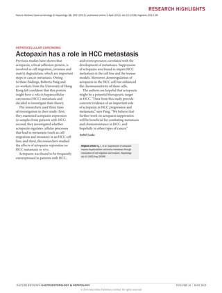 RESEARCH HIGHLIGHTS
Nature Reviews Gastroenterology & Hepatology 10, 260 (2013); published online 2 April 2013; doi:10.1038/nrgastro.2013.58

HEPATOCELLULAR CARCINOMA

Actopaxin has a role in HCC metastasis
Previous studies have shown that
actopaxin, a focal adhesion protein, is
involved in cell migration, invasion and
matrix degradation, which are important
steps in cancer metastasis. Owing
to these findings, Roberta Pang and
co-workers from the University of Hong
Kong felt confident that this protein
might have a role in hepatocellular
carcinoma (HCC) metastasis and
decided to investigate their theory.
The researchers used three lines
of investigation in their study: first,
they examined actopaxin expression
in samples from patients with HCC;
second, they investigated whether
actopaxin regulates cellular processes
that lead to metastasis (such as cell
migration and invasion) in an HCC cell
line; and third, the researchers studied
the effects of actopaxin repression on
HCC metastasis in vivo.
Actopaxin was found to be frequently
overexpressed in patients with HCC,

and overexpression correlated with the
development of metastases. Suppression
of actopaxin was found to impair HCC
metastasis in the cell line and the mouse
models. Moreover, downregulation of
actopaxin in the HCC cell line enhanced
the chemosensitivity of these cells.
The authors are hopeful that actopaxin
might be a potential therapeutic target
in HCC. “Data from this study provide
concrete evidence of an important role
of actopaxin in HCC progression and
metastasis,” says Pang. “We believe that
further work on actopaxin suppression
will be beneficial for combating metastasis
and chemoresistance in HCC, and
hopefully in other types of cancer.”
Isobel Leake
Original article Ng, L. et al. Suppression of actopaxin
impairs hepatocellular carcinoma metastasis through
modulation of cell migration and invasion. Hepatology
doi:10.1002/hep.26396

NATURE REVIEWS | GASTROENTEROLOGY & HEPATOLOGY 	
© 2013 Macmillan Publishers Limited. All rights reserved

VOLUME 10  |  MAY 2013

 