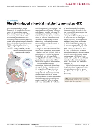 RESEARCH HIGHLIGHTS
Nature Reviews Gastroenterology & Hepatology 10, 442 (2013); published online 2 July 2013; doi:10.1038/nrgastro.2013.121

GUT MICROBIOTA

Obesity-induced microbial metabolite promotes HCC
New findings published in Nature
demonstrate the complex links between
obesity, the gut microbiota and the
development of cancer. Obesity induces
changes to the gut microbiota and its
metabolites to promote a senescenceassociated secretory phenotype (SASP) in
hepatic stellate cells that in turn facilitates the
development of hepatocellular carcinoma
(HCC) in mice, the authors report.
The prevalence of obesity has continued
to increase rapidly worldwide, with the
condition now being recognized
as a major risk factor for

SASP
phenotype

Chemical
carcinogen

NPG

HCC

several types of cancer (including HCC and
oesophageal cancer). As such, Yoshimoto
and colleagues wanted to understand the
underlying mechanisms that contribute
to the development of obesity-associated
cancer, in particular cellular senescence
and the role of SASP (that is, secretion
of a signature profile of inflammatory
cytokines, chemokines and proteases in
senescent cells).
The researchers induced tumour
development in mice by treatment with a
chemical carcinogen at the neonatal stage.
These mice were then fed either a high-fat
or normal diet as a control for 30 weeks.
Strikingly, all mice fed a high-fat diet
developed HCC, but not the control mice;
genetically obese mice treated with the
chemical carcinogen also developed HCC.
Investigating the underlying
mechanisms, Yoshimoto et al. found that
the high-fat diet fed to the mice altered
the composition of the gut microbiota,
resulting in increased production of
deoxycholic acid (a secondary bile acid
and metabolic by-product of the gut
microbiota known to cause DNA damage).
Enterohepatic circulation of deoxycholic
acid provoked SASP in hepatic stellate
cells, which in turn led to the production

NATURE REVIEWS | GASTROENTEROLOGY & HEPATOLOGY 	
© 2013 Macmillan Publishers Limited. All rights reserved

of proinflammatory cytokines and
tumour-promoting factors in the liver
that promote HCC upon exposure to a
chemical carcinogen.
Importantly, blocking the production
of deoxycholic acid or depleting the
gut microbiota (via treatment with oral
antibiotics) reduced the development
of HCC, alongside a notable decrease
in senescent hepatic stellate cells in the
mouse model. A similar reduction in
HCC tumours was observed in mice
lacking a SASP inducer or in those in
which senescent hepatic stellate cells were
depleted. Interestingly, signs of cellular
senescence and SASP (in the hepatic
stellate cells located in the area of HCC)
were observed in histological samples
from 8 of 26 patients with NASH who
developed HCC.
“These findings provide valuable new
insights into the development of obesityasssociated cancer and open up new
possibilities of control,” write the authors.
Katrina Ray
Original article Yoshimoto, S. et al. Obesity-induced gut
microbial metabolite promotes liver cancer via senescence
secretome. Nature doi:10.1038/12347

VOLUME 10  |  AUGUST 2013

 