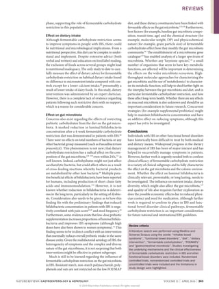 NATURE REVIEWS | GASTROENTEROLOGY  HEPATOLOGY 	 VOLUME 11  |  APRIL 2014  |  263
phase, supporting the role of fe­rmentable c­arbohydrate
­restriction in this population.
Effect on dietary intake
Although fermentable carbohydrate restriction seems
to improve symptoms in people with IBS, there could
be nutritional and microbiological implications. From a
nutritional perspective, this diet can be complex to under­
stand and implement. Despite extensive advice (both
verbal and written) and education on food label reading,
the exclusion of foods across several groups might lead
to nutritional inadequacy. The only study to date to care­
fully measure the effect of dietary advice for fermentable
carbohydrate restriction on habitual dietary intake found
no difference in micronutrient intake compared with con­
trols except for a lower calcium intake,60
presumably a
result of lower intake of dairy foods. In this study, dietary
intervention was administered by an expert dietician.
However, there is a complete lack of evidence regarding
patients following such restrictive diets with no support,
which is a reason for considerable concern.
Effect on gut microbiota
Concerns also exist regarding the effects of restricting
prebiotic carbohydrates from the diet on the gut micro­
biota. A marked reduction in luminal bifidobacteria
concentration after a 4‑week fermentable carbohydrate
restriction diet was demonstrated in patients with IBS.60
There were no effects on total numbers of bacteria or any
other bacterial group measured (such as Faecalibacterium
prausnitzii). This phenomenon is not new; that dietary
carbohydrate restriction has a radical effect on the com­
position of the gut microbiota,128–130
even within 24 h,131
is
well known. Indeed, carbohydrates might not just affect
saccharolytic bacteria, but could affect others as a result
of cross-feeding reactions whereby bacterial products
are metabolized by other host bacteria.86
Multiple puta­
tive beneficial effects of bifidobacteria have been reported
for humans, including production of short-chain fatty
acids and immunomodulation.132
However, it is not
known whether reduction in bifidobacteria is deleteri­
ous in the long term, particularly in the setting of dysbio­
sis. Consideration also needs to be given as to how this
finding fits with the preliminary findings that reduced
bifidobacteria concentration in patients with IBS is nega­
tively correlated with pain score25,29
and stool frequency.29
Furthermore, some evidence exists that low-dose prebiotic
supplementation increases proportions of luminal bifido­
bacteria and improves IBS symptoms (although high
doses have also been shown to worsen symptoms).34
This
finding seems to be in direct conflict with an intervention
that essentially reduces overall prebiotic intake in the same
disease entity. Given the multifactorial aetiology of IBS, the
heterogeneity of symptoms and the complex and diverse
nature of the gut microbiome, it is not surprising that both
interventions might be effective in patient subgroups.
Much is still to be learned regarding the influence of
fermentable carbohydrate restrictiononthe gut microbiota
in IBS. Resistant starch, non-starch polysaccharide, poly­
phenols and oats are not restricted on the low FODMAP
diet, and these dietary constituents have been linked with
favourableeffectsonthegutmicro­biota.133,134
Furthermore,
host factors (for example, baseline gut microbiota compo­
sition, transit time, age) and the chemical structure (for
example, molecular weight, DP) and physicochemical
nature (for example, grain particle size) of fermentable
carbohydrates effect how they modify the gut microbiota
community.86
The establishment of a microbiome gene
catalogue135
has enabled analysis of a larger spectrum of
microbiota. Whether any ‘keystone species’,136
a small
number of organisms that seem to have key metabolic
functions, are affected will be important in determining
the effects on the wider microbiota eco­system. High-
throughput molecular approaches for characterizing the
gut microbiota and the use of ‘metabol­omics’ to character­
ize its metabolic function, will help to shed further light on
the interplay between the gut microbiota and diet, and in
particular fermentable carbo­hydrate restriction, and how
these affect long-term health. Whether there are any effects
on mucosal microbiota is also unknown and should be an
important consideration in future research. Concurrent
strategies (for example supplemental probiotics) might
help to maintain bifido­bacteria concentration and have
an additive effect on reducing symptoms, although this
aspect has yet to be investigated.
Conclusions
Individuals with IBS or other functional bowel disorders
have historically been difficult to treat by both medical
and dietary means. Widespread progress in the dietary
management of IBS has been of major interest and has
helped to successfully manage symptoms in patients.
However, further work is urgently needed both to confirm
clinical efficacy of fermentable carbohydrate restriction
in a variety of clinical subgroups and to fully characterize
the effect on the gut microbiota and the colonic environ­
ment. Whether the effect on luminal bifidobacteria is
clinically relevant, preventable, or long lasting, needs to
be investigated. The influence on nutrient intake, dietary
diversity, which might also affect the gut microbiota,137
and quality of life also requires further exploration as
does the pos­sible economic effects due to reduced physi­
cian contact and need for medication. Although further
work is required to confirm its place in IBS and func­
tional bowel disorder clinical pathways, fermentable
carbo­hydrate restriction is an important consideration
for future national and ­international IBS guidelines.
Review criteria
A literature search was performed using Medline and
Sciverse Scopus using the words: “irritable bowel
syndrome”, “functional bowel disorders”, “diet”, “dietary
intervention”, “fermentable carbohydrates”, “FODMAPs”
and “gastrointestinal microbiota”. Studies investigating
the underlying mechanisms and the clinical effectiveness
of fermentable carbohydrate restriction in IBS and other
functional bowel disorders were included. Randomized
controlled trials, nonrandomized controlled trials and
uncontrolled trials were included and the limitations in
study design were highlighted.
REVIEWS
© 2014 Macmillan Publishers Limited. All rights reserved
 
