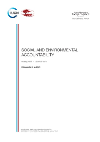 SOCIAL AND ENVIRONMENTAL
ACCOUNTABILITY
Working Paper – December 2016
Emmanuel O. Nuesiri
INTERNATIONAL UNION FOR CONSERVATION OF NATURE
COMMISSION ON ENVIRONMENTAL, ECONOMIC AND SOCIAL POLICY
Natural Resource
GovernanceFramework
CONCEPTUAL PAPER
 