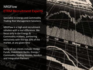NRGFlow
ETRM Recruitment Experts
Specialist in Energy and Commodity
Trading Risk Management Solutions

NRGFlow is a high-end recruitment
solution with a real difference. We   -
focus only in the Energy &
Commodity markets, partnering
exclusively with the top 10% of the
market, at any given time

Some of our clients include: Hedge
Funds, Investment Banks, Energy /
Commodity Trading Houses, Vendors
and Integration Partners
 