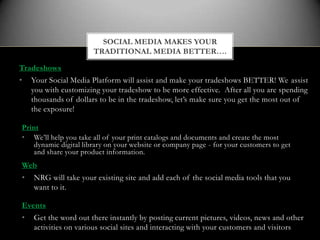 SOCIAL MEDIA MAKES YOUR
                       TRADITIONAL MEDIA BETTER….

Tradeshows
•   Your Social Media Platform will assist and make your tradeshows BETTER! We assist
    you with customizing your tradeshow to be more effective. After all you are spending
    thousands of dollars to be in the tradeshow, let’s make sure you get the most out of
    the exposure!

Print
• We’ll help you take all of your print catalogs and documents and create the most
    dynamic digital library on your website or company page - for your customers to get
    and share your product information.
Web
•   NRG will take your existing site and add each of the social media tools that you
    want to it.

Events
•   Get the word out there instantly by posting current pictures, videos, news and other
    activities on various social sites and interacting with your customers and visitors
 