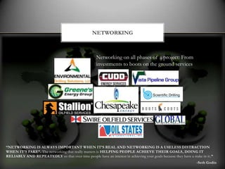 NETWORKING



                                                      Networking on all phases of a project: From
                                                      investments to boots on the ground services




“NETWORKING IS ALWAYS IMPORTANT WHEN IT’S REAL AND NETWORKING IS A USELESS DISTRACTION
WHEN IT’S FAKE”. The networking that really matters is HELPING PEOPLE ACHIEVE THEIR GOALS, DOING IT
RELIABLY AND REPEATEDLY so that over time people have an interest in achieving your goals because they have a stake in it .”
                                                                                                                  -Seth Godin
 